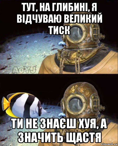 тут, на глибині, я відчуваю великий тиск ти не знаєш хуя, а значить щастя