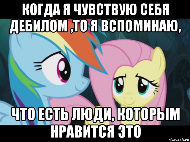когда я чувствую себя дебилом ,то я вспоминаю, что есть люди, которым нравится это
