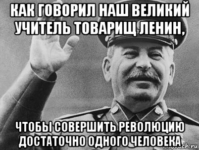 как говорил наш великий учитель товарищ ленин, чтобы совершить революцию достаточно одного человека