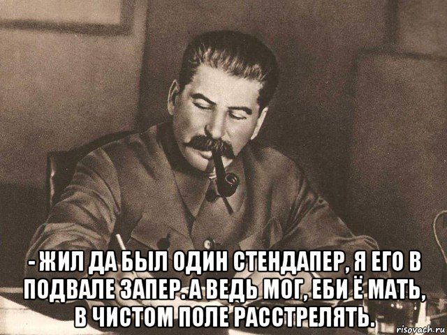  - жил да был один стендапер, я его в подвале запер. а ведь мог, еби ё мать, в чистом поле расстрелять.