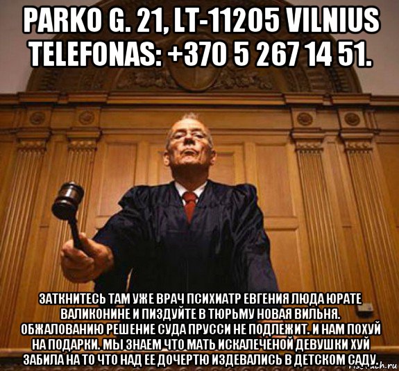 parko g. 21, lt-11205 vilnius telefonas: +370 5 267 14 51. заткнитесь там уже врач психиатр евгения люда юрате валиконине и пиздуйте в тюрьму новая вильня. обжалованию решение суда прусси не подлежит. и нам похуй на подарки. мы знаем что мать искалеченой девушки хуй забила на то что над ее дочертю издевались в детском саду.
