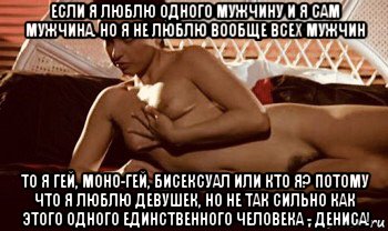 если я люблю одного мужчину и я сам мужчина. но я не люблю вообще всех мужчин то я гей, моно-гей, бисексуал или кто я? потому что я люблю девушек, но не так сильно как этого одного единственного человека - дениса!