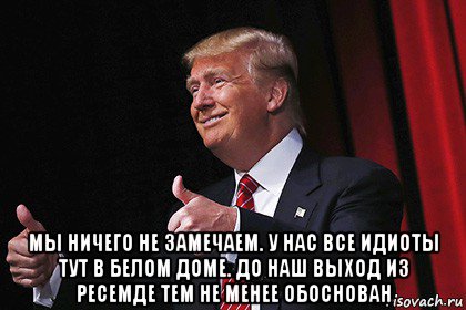  мы ничего не замечаем. у нас все идиоты тут в белом доме. до наш выход из ресемде тем не менее обоснован