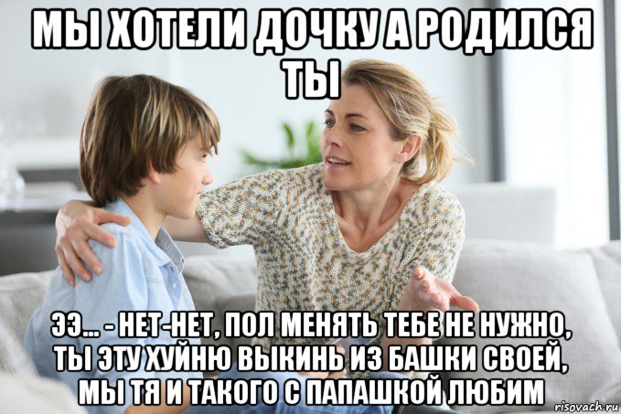 мы хотели дочку а родился ты ээ... - нет-нет, пол менять тебе не нужно, ты эту хуйню выкинь из башки своей, мы тя и такого с папашкой любим, Мем Воспитание