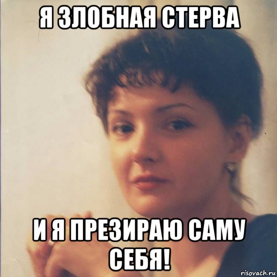 я злобная стерва и я презираю саму себя!