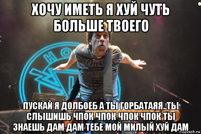хочу иметь я хуй чуть больше твоего пускай я долбоеб а ты горбатаяя..ты слышишь чпок чпок чпок чпок ты знаешь дам дам тебе мой милый хуй дам