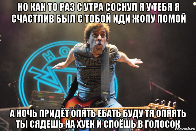 но как то раз с утра соснул я у тебя я счастлив был с тобой иди жопу помой а ночь придёт опять ебать буду тя опяять ты сядешь на хуек и споёшь в голосок