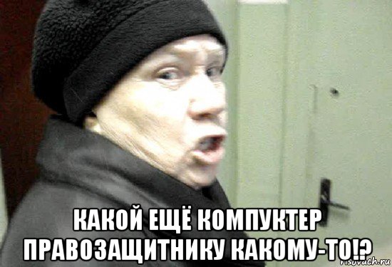  какой ещё компуктер правозащитнику какому-то!?