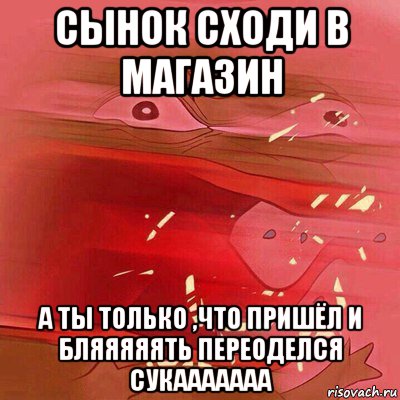 сынок сходи в магазин а ты только ,что пришёл и бляяяяять переоделся сукааааааа