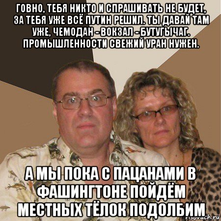 говно, тебя никто и спрашивать не будет, за тебя уже всё путин решил. ты давай там уже, чемодан - вокзал - бутугычаг. промышленности свежий уран нужен. а мы пока с пацанами в фашингтоне пойдём местных тёлок подолбим, Мем  Злые родители