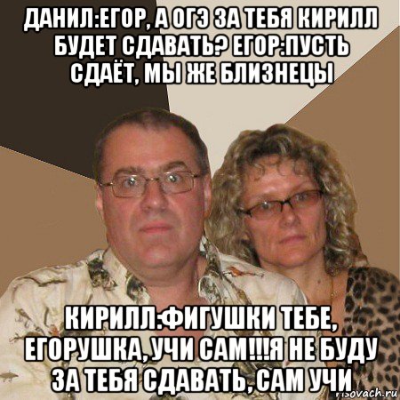 данил:егор, а огэ за тебя кирилл будет сдавать? егор:пусть сдаёт, мы же близнецы кирилл:фигушки тебе, егорушка, учи сам!!!я не буду за тебя сдавать, сам учи, Мем  Злые родители