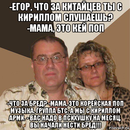 -егор, что за китайцев ты с кириллом слушаешь? -мама, это кей поп -что за бред? -мама, это корейская поп музыка, группа бтс. а мы с кириллом арми. - вас надо в психушку на месяц, вы начали нести бред!!!, Мем  Злые родители