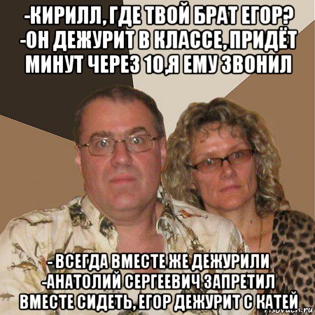 -кирилл, где твой брат егор? -он дежурит в классе, придёт минут через 10,я ему звонил - всегда вместе же дежурили -анатолий сергеевич запретил вместе сидеть, егор дежурит с катей, Мем  Злые родители