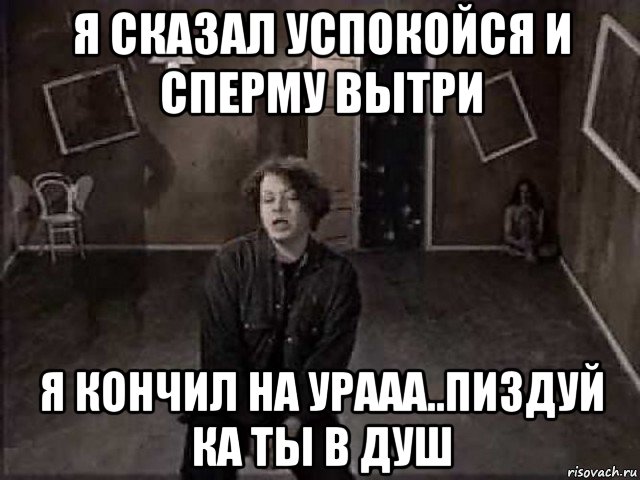 я сказал успокойся и сперму вытри я кончил на урааа..пиздуй ка ты в душ, Мем Агата Кристина
