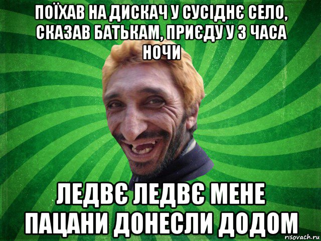 поїхав на дискач у сусіднє село, сказав батькам, приєду у 3 часа ночи ледвє ледвє мене пацани донесли додом