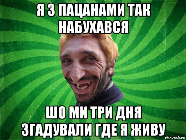 я з пацанами так набухався шо ми три дня згадували где я живу
