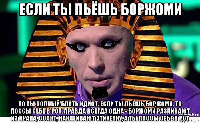 если ты пьёшь боржоми то ты полный блять идиот. если ты пьёшь боржоми, то поссы себе в рот. правда всегда одна - боржоми разливают из крана, солят, наклеивают этикетку, а ты поссы себе в рот