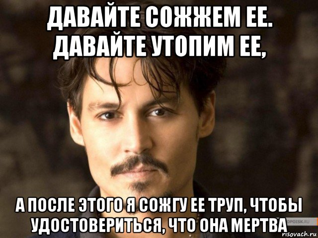 давайте сожжем ее. давайте утопим ее, а после этого я сожгу ее труп, чтобы удостовериться, что она мертва