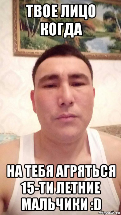 твое лицо когда на тебя агряться 15-ти летние мальчики :d