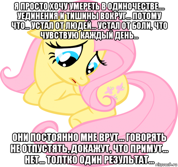 я просто хочу умереть в одиночестве.... уединения и тишины вокруг... потому что... устал от людей... устал от боли, что чувствую каждый день... они постоянно мне врут... говорять не отпустять, докажут, что примут... нет... толтко один результат...