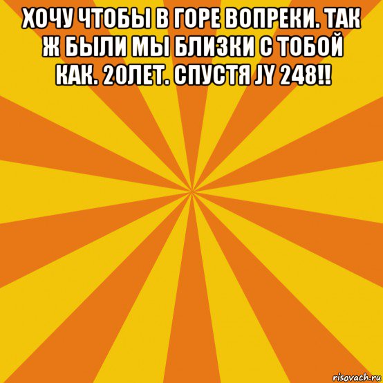 хочу чтобы в горе вопреки. так ж были мы близки с тобой как. 20лет. спустя jy 248!! 