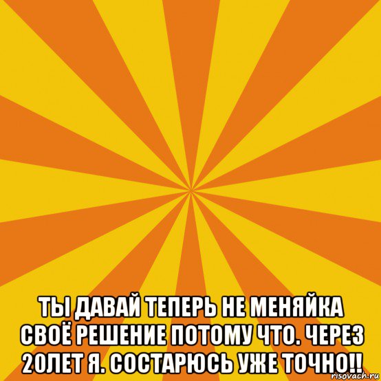  ты давай теперь не меняйка своё решение потому что. через 20лет я. состарюсь уже точно!!