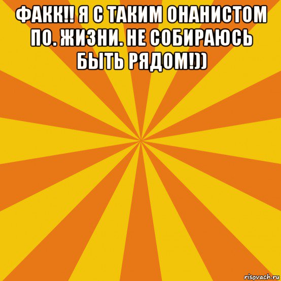 факк!! я с таким онанистом по. жизни. не собираюсь быть рядом!)) 