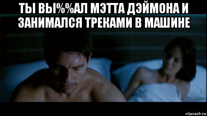 ты вы%%ал мэтта дэймона и занимался треками в машине 