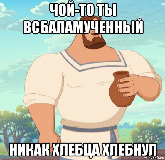 чой-то ты всбаламученный никак хлебца хлебнул