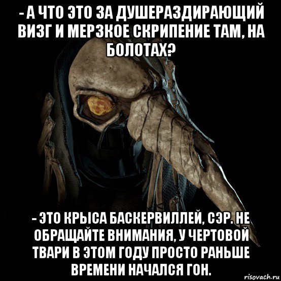- а что это за душераздирающий визг и мерзкое скрипение там, на болотах? - это крыса баскервиллей, сэр. не обращайте внимания, у чертовой твари в этом году просто раньше времени начался гон.