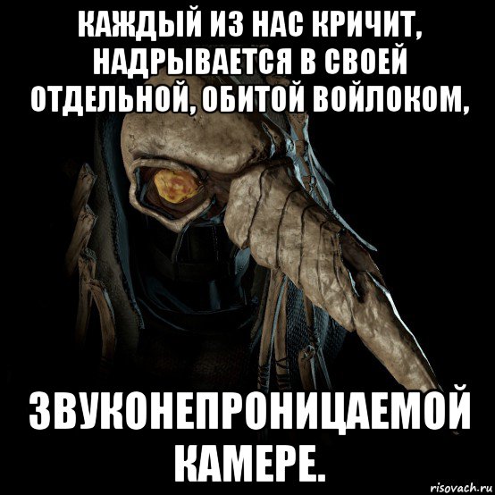 каждый из нас кричит, надрывается в своей отдельной, обитой войлоком, звуконепроницаемой камере.