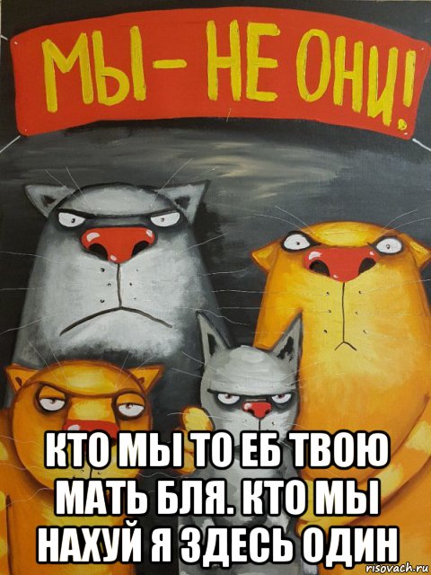 кто мы то еб твою мать бля. кто мы нахуй я здесь один