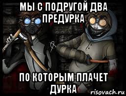 мы с подругой два предурка по которым плачет дурка