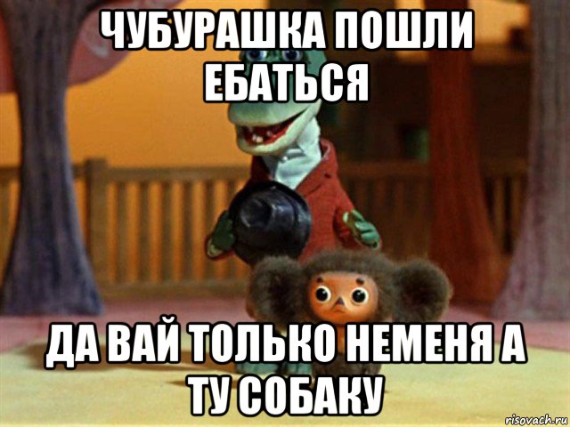 чубурашка пошли ебаться да вай только неменя а ту собаку, Мем Крокодил Гена - Чебурашечка милы