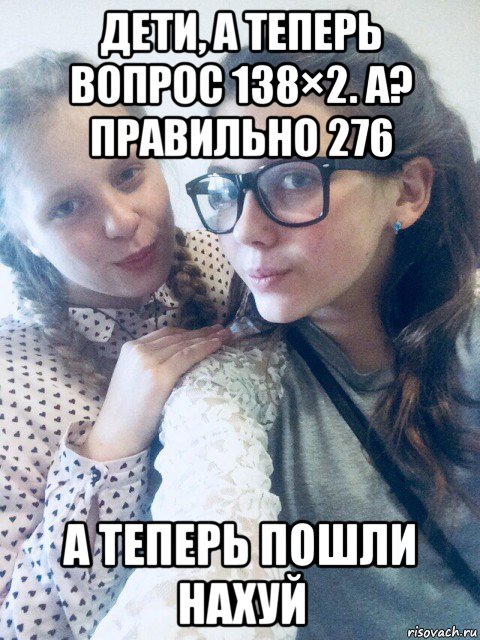 дети, а теперь вопрос 138×2. а? правильно 276 а теперь пошли нахуй