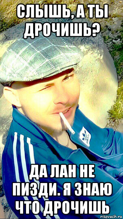 слышь, а ты дрочишь? да лан не пизди. я знаю что дрочишь