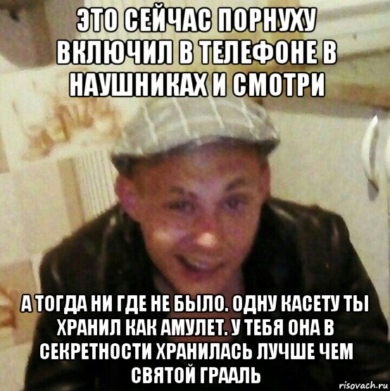 это сейчас порнуху включил в телефоне в наушниках и смотри а тогда ни где не было. одну касету ты хранил как амулет. у тебя она в секретности хранилась лучше чем святой грааль