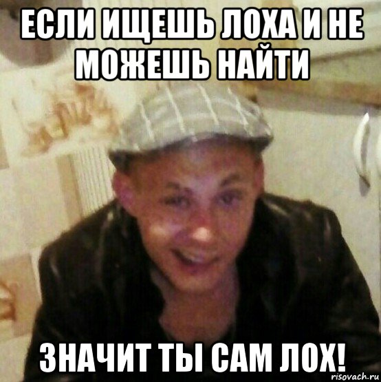 если ищешь лоха и не можешь найти значит ты сам лох!