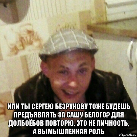 или ты сергею безрукову тоже будешь предъявлять за сашу белого? для долбоёбов повторю, это не личность, а вымышленная роль