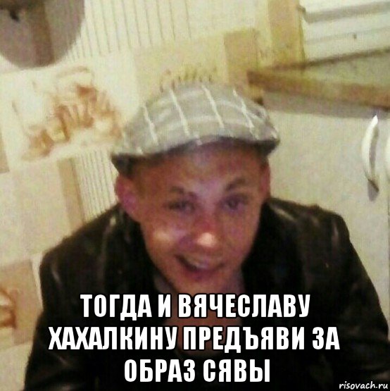  тогда и вячеславу хахалкину предъяви за образ сявы