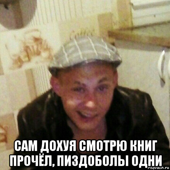 сам дохуя смотрю книг прочёл, пиздоболы одни