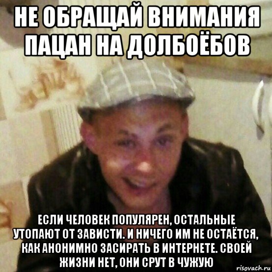 не обращай внимания пацан на долбоёбов если человек популярен, остальные утопают от зависти. и ничего им не остаётся, как анонимно засирать в интернете. своей жизни нет, они срут в чужую