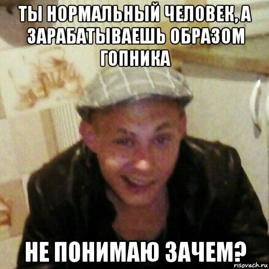 ты нормальный человек, а зарабатываешь образом гопника не понимаю зачем?
