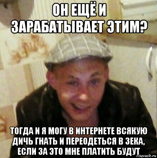 он ещё и зарабатывает этим? тогда и я могу в интернете всякую дичь гнать и переодеться в зека, если за это мне платить будут