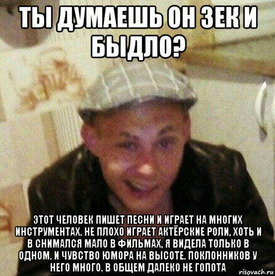 ты думаешь он зек и быдло? этот человек пишет песни и играет на многих инструментах. не плохо играет актёрские роли, хоть и в снимался мало в фильмах, я видела только в одном. и чувство юмора на высоте. поклонников у него много. в общем далеко не гопота