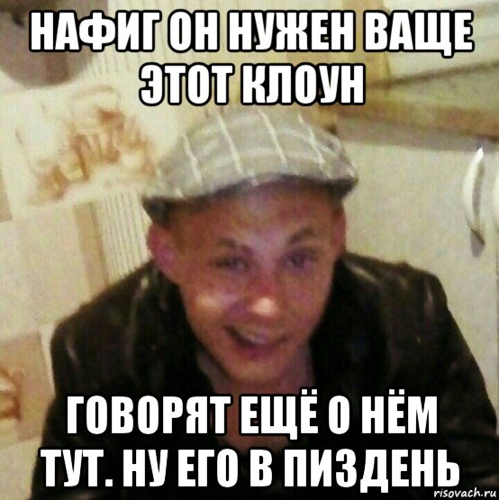 нафиг он нужен ваще этот клоун говорят ещё о нём тут. ну его в пиздень