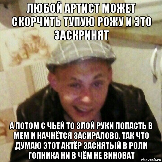 любой артист может скорчить тупую рожу и это заскринят а потом с чьей то злой руки попасть в мем и начнётся засиралово. так что думаю этот актёр заснятый в роли гопника ни в чём не виноват