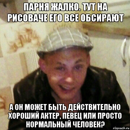 парня жалко. тут на рисоваче его все обсирают а он может быть действительно хороший актер, певец или просто нормальный человек?