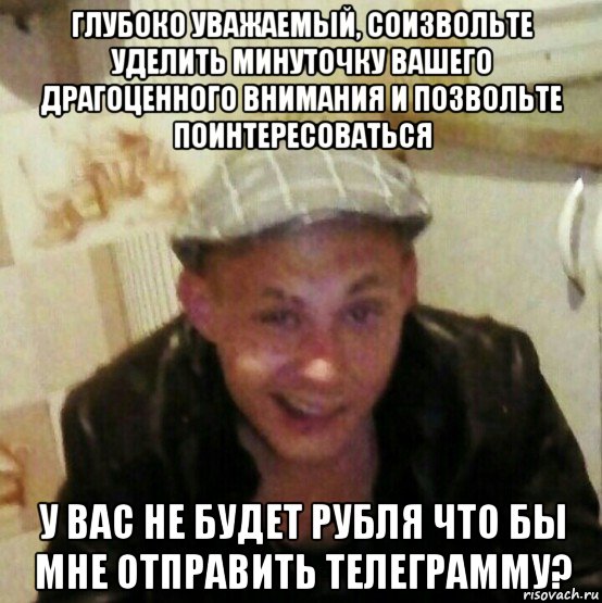 глубоко уважаемый, соизвольте уделить минуточку вашего драгоценного внимания и позвольте поинтересоваться у вас не будет рубля что бы мне отправить телеграмму?