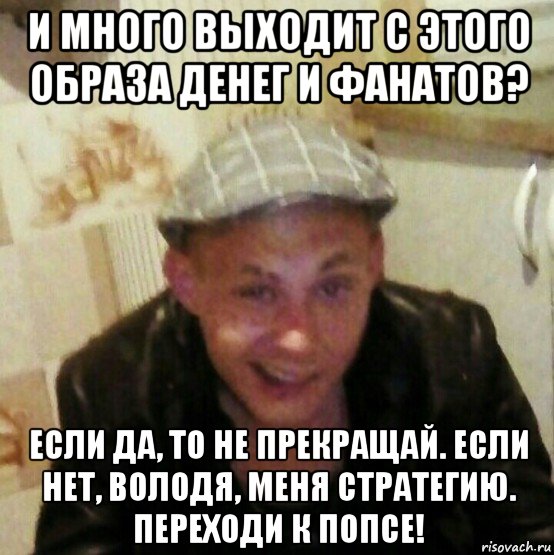и много выходит с этого образа денег и фанатов? если да, то не прекращай. если нет, володя, меня стратегию. переходи к попсе!